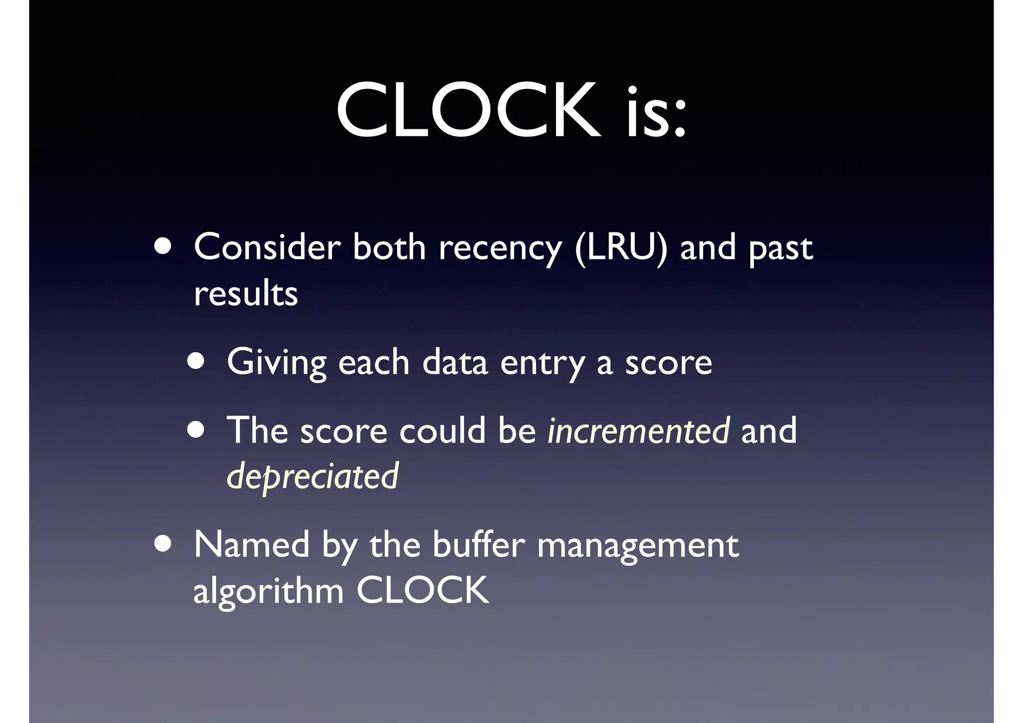 CLOCK is:
• Consider both recency (LRU) and past
results	

• Giving each data entry a score	

• The score could be incremented and
depreciated	

• Named by the buffer management
algorithm CLOCK
 