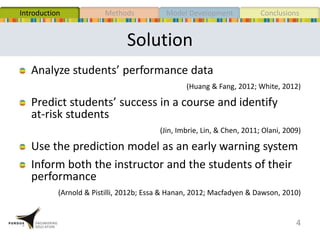 Solution
Analyze students’ performance data
(Huang & Fang, 2012; White, 2012)
Predict students’ success in a course and identify
at-risk students
(Jin, Imbrie, Lin, & Chen, 2011; Olani, 2009)
Use the prediction model as an early warning system
Inform both the instructor and the students of their
performance
(Arnold & Pistilli, 2012b; Essa & Hanan, 2012; Macfadyen & Dawson, 2010)
4
MethodsIntroduction Model Development Conclusions
 