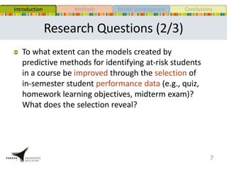 Research Questions (2/3)
7
To what extent can the models created by
predictive methods for identifying at-risk students
in a course be improved through the selection of
in-semester student performance data (e.g., quiz,
homework learning objectives, midterm exam)?
What does the selection reveal?
MethodsIntroduction Model Development Conclusions
 