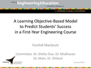 A Learning Objective-Based Model
to Predict Students’ Success
in a First-Year Engineering Course
Farshid Marbouti
Committee: Dr. Diefes-Dux, Dr. Madhavan
Dr. Main, Dr. Ohland
January 2016
 