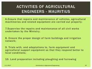 6.Ensure that repairs and maintenance of vehicles, agricultural
machineries and related equipment are carried out properly;
7.Supervise the repairs and maintenance of all civil works
undertaken by the Ministry;
8. Ensure the proper design of farm buildings and irrigation
network;
9. Trials with, and adaptations to, farm equipment and
agricultural support equipment so that they respond better to
local conditions;
10. Land preparation including ploughing and furrowing
2/1/2017 Introduction to Agricultural Engineering 10
ACTIVITIES OF AGRICULTURAL
ENGINEERS - MAURITIUS
 