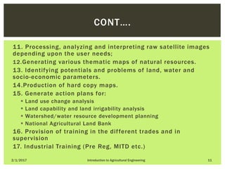 11. Processing, analyzing and interpreting raw satellite images
depending upon the user needs;
12.Generating various thematic maps of natural resources.
13. Identifying potentials and problems of land, water and
socio-economic parameters.
14.Production of hard copy maps.
15. Generate action plans for:
 Land use change analysis
 Land capability and land irrigability analysis
 Watershed/water resource development planning
 National Agricultural Land Bank
16. Provision of training in the different trades and in
supervision
17. Industrial Training (Pre Reg, MITD etc.)
2/1/2017 Introduction to Agricultural Engineering 11
CONT….
 