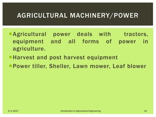Agricultural power deals with tractors,
equipment and all forms of power in
agriculture.
Harvest and post harvest equipment
Power tiller, Sheller, Lawn mower, Leaf blower
2/1/2017 Introduction to Agricultural Engineering 12
AGRICULTURAL MACHINERY/POWER
 
