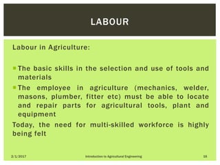 Labour in Agriculture:
 The basic skills in the selection and use of tools and
materials
 The employee in agriculture (mechanics, welder,
masons, plumber, fitter etc) must be able to locate
and repair parts for agricultural tools, plant and
equipment
Today, the need for multi-skilled workforce is highly
being felt
2/1/2017 Introduction to Agricultural Engineering 16
LABOUR
 