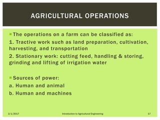  The operations on a farm can be classified as:
1. Tractive work such as land preparation, cultivation,
harvesting, and transportation
2. Stationary work: cutting feed, handling & storing,
grinding and lifting of irrigation water
 Sources of power:
a. Human and animal
b. Human and machines
2/1/2017 Introduction to Agricultural Engineering 17
AGRICULTURAL OPERATIONS
 