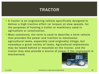  A tractor is an engineering vehicle specifically designed to
deliver a high tractive effort (or torque) at slow speeds, for
the purposes of hauling a trailer or machinery used in
agriculture or construction.
 Most commonly, the term is used to describe a farm vehicle
that provides the power and traction to mechanise
agricultural tasks, especially (and originally) tillage, but
nowadays a great variety of tasks. Agricultural implements
may be towed behind or mounted on the tractor, and the
tractor may also provide a source of power if the implement is
mechanised.
2/1/2017 Introduction to Agricultural Engineering 18
TRACTOR
 