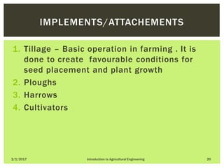 1. Tillage – Basic operation in farming . It is
done to create favourable conditions for
seed placement and plant growth
2. Ploughs
3. Harrows
4. Cultivators
2/1/2017 Introduction to Agricultural Engineering 20
IMPLEMENTS/ATTACHEMENTS
 