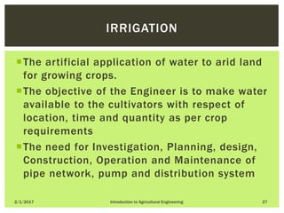 The artificial application of water to arid land
for growing crops.
The objective of the Engineer is to make water
available to the cultivators with respect of
location, time and quantity as per crop
requirements
The need for Investigation, Planning, design,
Construction, Operation and Maintenance of
pipe network, pump and distribution system
2/1/2017 Introduction to Agricultural Engineering 27
IRRIGATION
 