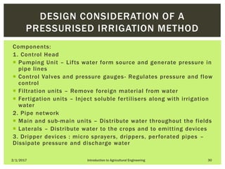 Components:
1. Control Head
 Pumping Unit – Lifts water form source and generate pressure in
pipe lines
 Control Valves and pressure gauges- Regulates pressure and flow
control
 Filtration units – Remove foreign material from water
 Fertigation units – Inject soluble fertilisers along with irrigation
water
2. Pipe network
 Main and sub-main units – Distribute water throughout the fields
 Laterals – Distribute water to the crops and to emitting devices
3. Dripper devices : micro sprayers, drippers, perforated pipes –
Dissipate pressure and discharge water
2/1/2017 Introduction to Agricultural Engineering 30
DESIGN CONSIDERATION OF A
PRESSURISED IRRIGATION METHOD
 