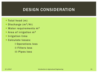 Total head (m)
 Discharge (m3/Hr)
 Water requirements m3
 Area of irrigation m2
 Irrigation time
 Calculate losses:
I Operations loss
ii Filters loss
iii Pipes loss
2/1/2017 Introduction to Agricultural Engineering 31
DESIGN CONSIDERATION
 