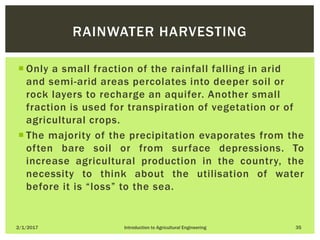  Only a small fraction of the rainfall falling in arid
and semi-arid areas percolates into deeper soil or
rock layers to recharge an aquifer. Another small
fraction is used for transpiration of vegetation or of
agricultural crops.
 The majority of the precipitation evaporates from the
often bare soil or from surface depressions. To
increase agricultural production in the country, the
necessity to think about the utilisation of water
before it is “loss” to the sea.
2/1/2017 Introduction to Agricultural Engineering 35
RAINWATER HARVESTING
 