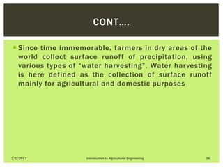 Since time immemorable, farmers in dry areas of the
world collect surface runoff of precipitation, using
various types of “water harvesting”. Water harvesting
is here defined as the collection of surface runoff
mainly for agricultural and domestic purposes
2/1/2017 Introduction to Agricultural Engineering 36
CONT….
 