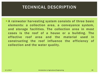  A rainwater harvesting system consists of three basic
elements: a collection area, a conveyance system,
and storage facilities. The collection area in most
cases is the roof of a house or a building. The
effective roof area and the material used in
constructing the roof influence the efficiency of
collection and the water quality.
2/1/2017 Introduction to Agricultural Engineering 39
TECHNICAL DESCRIPTION
 
