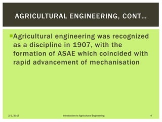 Agricultural engineering was recognized
as a discipline in 1907, with the
formation of ASAE which coincided with
rapid advancement of mechanisation
2/1/2017 Introduction to Agricultural Engineering 4
AGRICULTURAL ENGINEERING, CONT…
 