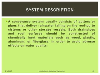  A conveyance system usually consists of gutters or
pipes that deliver rainwater falling on the rooftop to
cisterns or other storage vessels. Both drainpipes
and roof surfaces should be constructed of
chemically inert materials such as wood, plastic,
aluminum, or fiberglass, in order to avoid adverse
effects on water quality.
2/1/2017 Introduction to Agricultural Engineering 40
SYSTEM DESCRIPTION
 