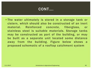  The water ultimately is stored in a storage tank or
cistern, which should also be constructed of an inert
material. Reinforced concrete, fiberglass, or
stainless steel is suitable materials. Storage tanks
may be constructed as part of the building, or may
be built as a separate unit located some distance
away from the building. Figure below shows a
proposed schematic of a rooftop catchment system
2/1/2017 Introduction to Agricultural Engineering 42
CONT….
 