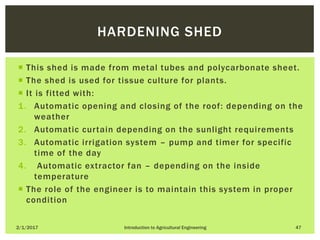  This shed is made from metal tubes and polycarbonate sheet.
 The shed is used for tissue culture for plants.
 It is fitted with:
1. Automatic opening and closing of the roof: depending on the
weather
2. Automatic curtain depending on the sunlight requirements
3. Automatic irrigation system – pump and timer for specific
time of the day
4. Automatic extractor fan – depending on the inside
temperature
 The role of the engineer is to maintain this system in proper
condition
2/1/2017 Introduction to Agricultural Engineering 47
HARDENING SHED
 