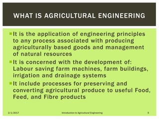 It is the application of engineering principles
to any process associated with producing
agriculturally based goods and management
of natural resources
It is concerned with the development of:
Labour saving farm machines, farm buildings,
irrigation and drainage systems
It include processes for preserving and
converting agricultural produce to useful Food,
Feed, and Fibre products
2/1/2017 Introduction to Agricultural Engineering 5
WHAT IS AGRICULTURAL ENGINEERING
 