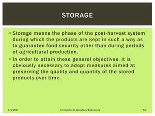  Storage means the phase of the post-harvest system
during which the products are kept in such a way as
to guarantee food security other than during periods
of agricultural production.
 In order to attain these general objectives, it is
obviously necessary to adopt measures aimed at
preserving the quality and quantity of the stored
products over time.
2/1/2017 Introduction to Agricultural Engineering 51
STORAGE
 