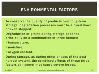 To conserve the quality of products over long-term
storage, degradation processes must be slowed down
or even stopped.
Degradation of grains during storage depends
principally on a combination of three factors:
 temperature,
 moisture,
 oxygen content.
During storage, as during other phases of the post-
harvest system, the combined effects of these three
factors can sometimes cause severe losses.
2/1/2017 Introduction to Agricultural Engineering 53
ENVIRONMENTAL FACTORS
 