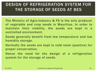 The Ministry of Agro-Industry & FS is the only producer
of vegetable and crop seeds in Mauritius. In order to
maintain their viability, the seeds are kept in a
controlled environment.
Seeds generally benefit from low temperature and low
humidity storage.
Normally the seeds are kept in cold room (positive) for
proper conservation.
Hence the need for the design of a refrigeration
system for the storage of seeds.
2/1/2017 Introduction to Agricultural Engineering 54
DESIGN OF REFRIGERATION SYSTEM FOR
THE STORAGE OF SEEDS AT BES
 