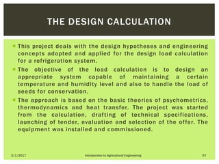  This project deals with the design hypotheses and engineering
concepts adopted and applied for the design load calculation
for a refrigeration system.
 The objective of the load calculation is to design an
appropriate system capable of maintaining a certain
temperature and humidity level and also to handle the load of
seeds for conservation.
 The approach is based on the basic theories of psychometrics,
thermodynamics and heat transfer. The project was started
from the calculation, drafting of technical specifications,
launching of tender, evaluation and selection of the offer. The
equipment was installed and commissioned.
2/1/2017 Introduction to Agricultural Engineering 57
THE DESIGN CALCULATION
 