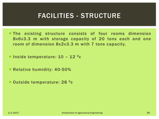  The existing structure consists of four rooms dimension
8x6x3.3 m with storage capacity of 20 tons each and one
room of dimension 8x2x3.3 m with 7 tons capacity.
 Inside temperature: 10 – 12 0c
 Relative humidity: 40-50%
 Outside temperature: 28 0c
2/1/2017 Introduction to Agricultural Engineering 58
FACILITIES - STRUCTURE
 