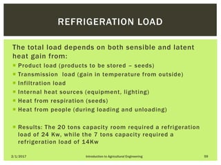 The total load depends on both sensible and latent
heat gain from:
 Product load (products to be stored – seeds)
 Transmission load (gain in temperature from outside)
 Infiltration load
 Internal heat sources (equipment, lighting)
 Heat from respiration (seeds)
 Heat from people (during loading and unloading)
 Results: The 20 tons capacity room required a refrigeration
load of 24 Kw, while the 7 tons capacity required a
refrigeration load of 14Kw
2/1/2017 Introduction to Agricultural Engineering 59
REFRIGERATION LOAD
 