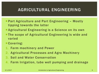  Part Agriculture and Part Engineering – Mostly
tipping towards the latter
 Agricultural Engineering is a Science on its own
 The scope of Agricultural Engineering is wide and
varied
 Covering:
1. Farm machinery and Power
2. Agricultural Processes and Agro Machinery
3. Soil and Water Conservation
4. Farm Irrigation, tube well pumping and drainage
2/1/2017 Introduction to Agricultural Engineering 6
AGRICULTURAL ENGINEERING
 