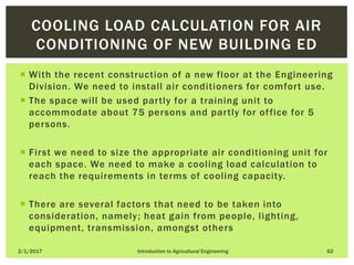  With the recent construction of a new floor at the Engineering
Division. We need to install air conditioners for comfort use.
 The space will be used partly for a training unit to
accommodate about 75 persons and partly for office for 5
persons.
 First we need to size the appropriate air conditioning unit for
each space. We need to make a cooling load calculation to
reach the requirements in terms of cooling capacity.
 There are several factors that need to be taken into
consideration, namely; heat gain from people, lighting,
equipment, transmission, amongst others
2/1/2017 Introduction to Agricultural Engineering 62
COOLING LOAD CALCULATION FOR AIR
CONDITIONING OF NEW BUILDING ED
 