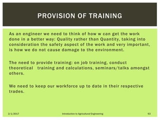 As an engineer we need to think of how w can get the work
done in a better way: Quality rather than Quantity, taking into
consideration the safety aspect of the work and very important,
is how we do not cause damage to the environment.
The need to provide training: on job training, conduct
theoretical training and calculations, seminars/talks amongst
others.
We need to keep our workforce up to date in their respective
trades.
2/1/2017 Introduction to Agricultural Engineering 63
PROVISION OF TRAINING
 