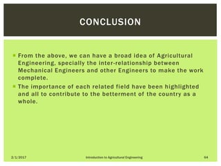  From the above, we can have a broad idea of Agricultural
Engineering, specially the inter-relationship between
Mechanical Engineers and other Engineers to make the work
complete.
 The importance of each related field have been highlighted
and all to contribute to the betterment of the country as a
whole.
2/1/2017 Introduction to Agricultural Engineering 64
CONCLUSION
 