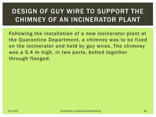 Following the installation of a new incinerator plant at
the Quarantine Department, a chimney was to be fixed
on the incinerator and held by guy wires. The chimney
was a 5.4 m high, in two parts, bolted together
through flanged.
2/1/2017 Introduction to Agricultural Engineering 66
DESIGN OF GUY WIRE TO SUPPORT THE
CHIMNEY OF AN INCINERATOR PLANT
 