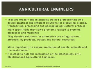  They are broadly and intensively trained professionals who
devise practical and efficient solutions for producing, storing,
transporting, processing and packaging agricultural produce
• More specifically they solve problems related to systems,
processes and machines
• They develop solutions for alternative use of agricultural
products, by-products, wastes and natural resources
• More importantly to ensure protection of people, animals and
the environment
 It is good to note the interaction of the Mechanical, Civil,
Electrical and Agricultural Engineers
2/1/2017 Introduction to Agricultural Engineering 7
AGRICULTURAL ENGINEERS
 