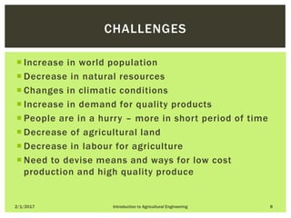  Increase in world population
 Decrease in natural resources
 Changes in climatic conditions
 Increase in demand for quality products
 People are in a hurry – more in short period of time
 Decrease of agricultural land
 Decrease in labour for agriculture
 Need to devise means and ways for low cost
production and high quality produce
2/1/2017 Introduction to Agricultural Engineering 8
CHALLENGES
 