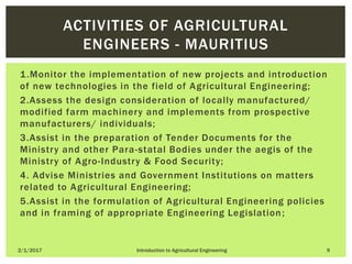 1.Monitor the implementation of new projects and introduction
of new technologies in the field of Agricultural Engineering;
2.Assess the design consideration of locally manufactured/
modified farm machinery and implements from prospective
manufacturers/ individuals;
3.Assist in the preparation of Tender Documents for the
Ministry and other Para-statal Bodies under the aegis of the
Ministry of Agro-Industry & Food Security;
4. Advise Ministries and Government Institutions on matters
related to Agricultural Engineering;
5.Assist in the formulation of Agricultural Engineering policies
and in framing of appropriate Engineering Legislation;
2/1/2017 Introduction to Agricultural Engineering 9
ACTIVITIES OF AGRICULTURAL
ENGINEERS - MAURITIUS
 