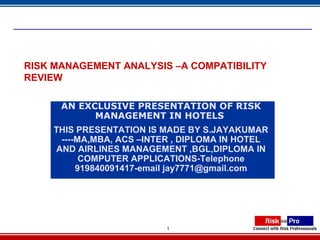 1
RISK MANAGEMENT ANALYSIS –A COMPATIBILITY
REVIEW
AN EXCLUSIVE PRESENTATION OF RISK
MANAGEMENT IN HOTELS
THIS PRESENTATION IS MADE BY S.JAYAKUMAR
----MA,MBA, ACS –INTER , DIPLOMA IN HOTEL
AND AIRLINES MANAGEMENT ,BGL,DIPLOMA IN
COMPUTER APPLICATIONS-Telephone
919840091417-email jay7771@gmail.com
 