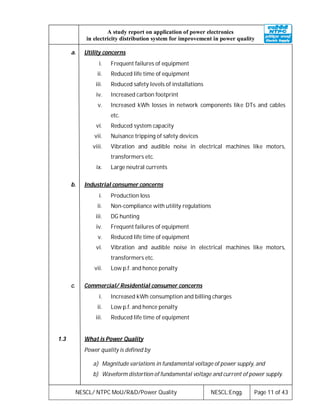NESCL/ NTPC MoU/R&D/Power Quality NESCL:Engg. Page 11 of 43
A study report on application of power electronics
in electricity distribution system for improvement in power quality
a. Utility concerns
i. Frequent failures of equipment
ii. Reduced life time of equipment
iii. Reduced safety levels of installations
iv. Increased carbon footprint
v. Increased kWh losses in network components like DTs and cables
etc.
vi. Reduced system capacity
vii. Nuisance tripping of safety devices
viii. Vibration and audible noise in electrical machines like motors,
transformers etc.
ix. Large neutral currents
b. Industrial consumer concerns
i. Production loss
ii. Non-compliance with utility regulations
iii. DG hunting
iv. Frequent failures of equipment
v. Reduced life time of equipment
vi. Vibration and audible noise in electrical machines like motors,
transformers etc.
vii. Low p.f. and hence penalty
c. Commercial/ Residential consumer concerns
i. Increased kWh consumption and billing charges
ii. Low p.f. and hence penalty
iii. Reduced life time of equipment
1.3 What is Power Quality
Power quality is defined by
a) Magnitude variations in fundamental voltage of power supply, and
b) Waveform distortion of fundamental voltage and current of power supply.
 