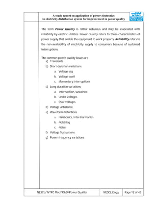 NESCL/ NTPC MoU/R&D/Power Quality NESCL:Engg. Page 12 of 43
A study report on application of power electronics
in electricity distribution system for improvement in power quality
The term Power Quality is rather nebulous and may be associated with
reliability by electric utilities. Power Quality refers to those characteristics of
power supply that enable the equipment to work properly. Reliability refers to
the non-availability of electricity supply to consumers because of sustained
interruptions.
The common power quality issues are
a) Transients
b) Short-duration variations
a. Voltage sag
b. Voltage swell
c. Momentary interruptions
c) Long-duration variations
a. Interruption, sustained
b. Under voltages
c. Over voltages
d) Voltage unbalance
e) Waveform distortions
a. Harmonics, Inter-harmonics
b. Notching
c. Noise
f) Voltage fluctuations
g) Power frequency variations
 