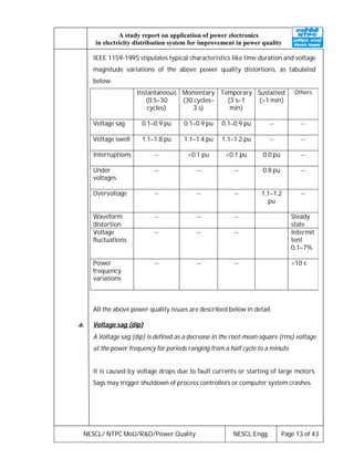 NESCL/ NTPC MoU/R&D/Power Quality NESCL:Engg. Page 13 of 43
A study report on application of power electronics
in electricity distribution system for improvement in power quality
IEEE 1159-1995 stipulates typical characteristics like time duration and voltage
magnitude variations of the above power quality distortions, as tabulated
below.
Instantaneous
(0.5–30
cycles)
Momentary
(30 cycles–
3 s)
Temporary
(3 s–1
min)
Sustained
(>1 min)
Others
Voltage sag 0.1–0.9 pu 0.1–0.9 pu 0.1–0.9 pu -- --
Voltage swell 1.1–1.8 pu 1.1–1.4 pu 1.1–1.2 pu -- --
Interruptions -- <0.1 pu <0.1 pu 0.0 pu --
Under
voltages
-- -- -- 0.8 pu --
Overvoltage -- -- -- 1.1–1.2
pu
--
Waveform
distortion
-- -- -- Steady
state
Voltage
fluctuations
-- -- -- Intermit
tent
0.1–7%
Power
frequency
variations
-- -- -- <10 s
All the above power quality issues are described below in detail.
a. Voltage sag (dip)
A Voltage sag (dip) is defined as a decrease in the root-mean-square (rms) voltage
at the power frequency for periods ranging from a half cycle to a minute.
It is caused by voltage drops due to fault currents or starting of large motors.
Sags may trigger shutdown of process controllers or computer system crashes.
 