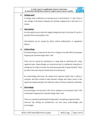 NESCL/ NTPC MoU/R&D/Power Quality NESCL:Engg. Page 14 of 43
A study report on application of power electronics
in electricity distribution system for improvement in power quality
b. Voltage swell
A voltage swell is defined as an increase up to a level between 1.1 and 1.8 pu in
rms voltage at the power frequency for periods ranging from a half cycle to a
minute.
c. Interruption
An interruption occurs when the supply voltage decreases to less than 0.1 pu for a
period of time not exceeding 1 min.
Interruptions can be caused by faults, control malfunctions, or equipment
failures.
d. Undervoltage
An Undervoltage is a decrease in the rms ac voltage to less than 90% at the power
frequency for duration longer than 1 min.
These can be caused by switching on a large load or switching off a large
capacitor bank. Undervoltages are sometimes due to a deliberate reduction of
voltage by the utility to lessen the load during periods of peak demand. These
are often referred to by the nontechnical term brownout.
An undervoltage will lower the output from capacitor banks that a utility or
customer will often install to help maintain voltage and reduce losses in the
system by compensating for the inductive nature of many conductors and loads.
e. Overvoltage
An overvoltage is an increase in the rms ac voltage to a level greater than 110%
at the power frequency for a duration longer than 1 min.
These are caused by switching off a large load or energizing a capacitor bank.
Incorrect tap settings on transformers can also cause undervoltages and
overvoltages.
 