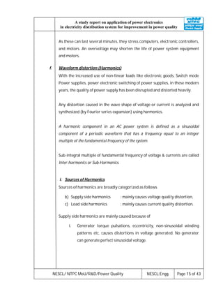 NESCL/ NTPC MoU/R&D/Power Quality NESCL:Engg. Page 15 of 43
A study report on application of power electronics
in electricity distribution system for improvement in power quality
As these can last several minutes, they stress computers, electronic controllers,
and motors. An overvoltage may shorten the life of power system equipment
and motors.
f. Waveform distortion (Harmonics)
With the increased use of non-linear loads like electronic goods, Switch mode
Power supplies, power electronic switching of power supplies, in these modern
years, the quality of power supply has been disrupted and distorted heavily.
Any distortion caused in the wave shape of voltage or current is analyzed and
synthesized (by Fourier series expansion) using harmonics.
A harmonic component in an AC power system is defined as a sinusoidal
component of a periodic waveform that has a frequency equal to an integer
multiple of the fundamental frequency of the system.
Sub-integral multiple of fundamental frequency of voltage & currents are called
Inter-harmonics or Sub-Harmonics.
i. Sources of Harmonics
Sources of harmonics are broadly categorized as follows
b) Supply side harmonics : mainly causes voltage quality distortion,
c) Load side harmonics : mainly causes current quality distortion.
Supply side harmonics are mainly caused because of
i. Generator torque pulsations, eccentricity, non-sinusoidal winding
patterns etc. causes distortions in voltage generated. No generator
can generate perfect sinusoidal voltage.
 