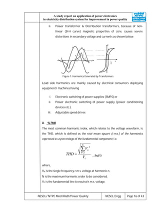 NESCL/ NTPC MoU/R&D/Power Quality NESCL:Engg. Page 16 of 43
A study report on application of power electronics
in electricity distribution system for improvement in power quality
ii. Power transformer & Distribution transformers, because of non-
linear (B-H curve) magnetic properties of core, causes severe
distortions in secondary voltage and currents as shown below.
Figure 1: Harmonics Generated by Transformers
Load side harmonics are mainly caused by electrical consumers deploying
equipment/ machines having
i. Electronic switching of power supplies (SMPS) or
ii. Power electronic switching of power supply (power conditioning
devices etc.).
iii. Adjustable speed drives
ii. %THD
The most common harmonic index, which relates to the voltage waveform, is
the THD, which is defined as the root mean square (r.m.s.) of the harmonics
expressed as a percentage of the fundamental component, i.e.
1
2
2
V
V
THD
N
n
n
 ….Eq.(1)
where,
Vn is the single frequency r.m.s. voltage at harmonic n,
N is the maximum harmonic order to be considered,
V1 is the fundamental line to neutral r.m.s. voltage.
 