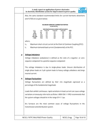 NESCL/ NTPC MoU/R&D/Power Quality NESCL:Engg. Page 18 of 43
A study report on application of power electronics
in electricity distribution system for improvement in power quality
Also, the same standard recommended limits for current harmonic distortions
and %TDD are as given below.
.
where,
Isc: Maximum short-circuit current at the Point of Common Coupling (PCC).
IL: Maximum demand load current (fundamental) at the PCC.
g. Voltage Imbalance
Voltage imbalance (unbalance) is defined as the ratio of a negative- or zero-
sequence component to a positive-sequence component.
The voltage imbalance is due to single-phase loads. Uneven distribution of
single phase loads on 3-ph system leads to heavy voltage unbalance and large
neutral current.
h. Voltage Fluctuations
Voltage fluctuations are defined by their rms magnitude expressed as a
percentage of the fundamental magnitude.
Loads that exhibit continuous, rapid variations in load current can cause voltage
variations erroneously referred to as flicker. ANSI C84.1-1992 recommends that
the system voltages should lie in the range 0.9–1.1 pu.
Arc furnaces are the most common cause of voltage fluctuations in the
transmission and distribution system.
 