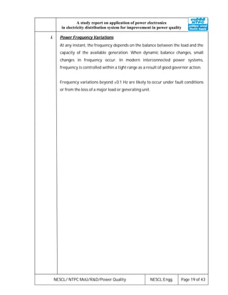 NESCL/ NTPC MoU/R&D/Power Quality NESCL:Engg. Page 19 of 43
A study report on application of power electronics
in electricity distribution system for improvement in power quality
i. Power Frequency Variations
At any instant, the frequency depends on the balance between the load and the
capacity of the available generation. When dynamic balance changes, small
changes in frequency occur. In modern interconnected power systems,
frequency is controlled within a tight range as a result of good governor action.
Frequency variations beyond ±0.1 Hz are likely to occur under fault conditions
or from the loss of a major load or generating unit.
 