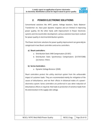 NESCL/ NTPC MoU/R&D/Power Quality NESCL:Engg. Page 20 of 43
A study report on application of power electronics
in electricity distribution system for improvement in power quality
2. POWER ELECTRONIC SOLUTIONS
Conventional solutions like APFC panels, Voltage boosters, Static Balancer
Transformer etc. have poor dynamic response and are limited in improving
power quality. On the other hand, with improvement in Power Electronic
systems and microcontroller development, various solutions have been evolved
for power quality in electrical distribution systems.
The Power electronic solutions for power quality improvement can generally be
categorized in two Shunt controllers and series controllers.
a) Shunt controllers:
a. Distribution Static VAR Compensators (D-SVC)
b. Distribution Static Synchronous Compensators (D-STATCOM)
(or) Active -Filters
b) Series Controllers
a. Dynamic Voltage Restorer (DVR)
Shunt controllers protect the utility electrical system from the unfavorable
impact of customer loads. They are recommended mainly for mitigation of the
causes of disturbances, and not their effects in distanced nodes of a power-
electronics system. Series controllers are preferred in case when reduction of
disturbances effects is required, that leads to protection of sensitive loads from
the deterioration in the supply-side voltage.
 