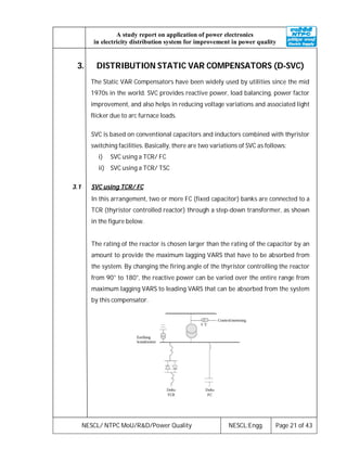NESCL/ NTPC MoU/R&D/Power Quality NESCL:Engg. Page 21 of 43
A study report on application of power electronics
in electricity distribution system for improvement in power quality
3. DISTRIBUTION STATIC VAR COMPENSATORS (D-SVC)
The Static VAR Compensators have been widely used by utilities since the mid
1970s in the world. SVC provides reactive power, load balancing, power factor
improvement, and also helps in reducing voltage variations and associated light
flicker due to arc furnace loads.
SVC is based on conventional capacitors and inductors combined with thyristor
switching facilities. Basically, there are two variations of SVC as follows:
i) SVC using a TCR/ FC
ii) SVC using a TCR/ TSC
3.1 SVC using TCR/ FC
In this arrangement, two or more FC (fixed capacitor) banks are connected to a
TCR (thyristor controlled reactor) through a step-down transformer, as shown
in the figure below.
The rating of the reactor is chosen larger than the rating of the capacitor by an
amount to provide the maximum lagging VARS that have to be absorbed from
the system. By changing the firing angle of the thyristor controlling the reactor
from 90° to 180°, the reactive power can be varied over the entire range from
maximum lagging VARS to leading VARS that can be absorbed from the system
by this compensator.
 