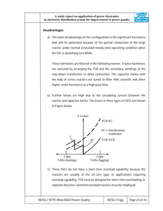 NESCL/ NTPC MoU/R&D/Power Quality NESCL:Engg. Page 23 of 43
A study report on application of power electronics
in electricity distribution system for improvement in power quality
Disadvantages:
a) The main disadvantage of this configuration is the significant harmonics
that will be generated because of the partial conduction of the large
reactor under normal sinusoidal steady-state operating condition when
the SVC is absorbing zero MVAr.
These harmonics are filtered in the following manner. Triplex harmonics
are canceled by arranging the TCR and the secondary windings of the
step-down transformer in delta connection. The capacitor banks with
the help of series reactors are tuned to filter fifth, seventh, and other
higher-order harmonics as a high-pass filter.
b) Further losses are high due to the circulating current between the
reactor and capacitor banks. The losses in these types of SVCs are shown
in Figure below.
c) These SVCs do not have a short-time overload capability because the
reactors are usually of the air-core type. In applications requiring
overload capability, TCR must be designed for short-time overloading, or
separate thyristor-switched overload reactors must be employed.
 