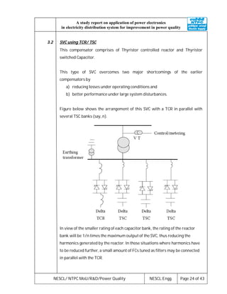 NESCL/ NTPC MoU/R&D/Power Quality NESCL:Engg. Page 24 of 43
A study report on application of power electronics
in electricity distribution system for improvement in power quality
3.2 SVC using TCR/ TSC
This compensator comprises of Thyristor controlled reactor and Thyristor
switched Capacitor.
This type of SVC overcomes two major shortcomings of the earlier
compensators by
a) reducing losses under operating conditions and
b) better performance under large system disturbances.
Figure below shows the arrangement of this SVC with a TCR in parallel with
several TSC banks (say, n).
In view of the smaller rating of each capacitor bank, the rating of the reactor
bank will be 1/n times the maximum output of the SVC, thus reducing the
harmonics generated by the reactor. In those situations where harmonics have
to be reduced further, a small amount of FCs tuned as filters may be connected
in parallel with the TCR.
 