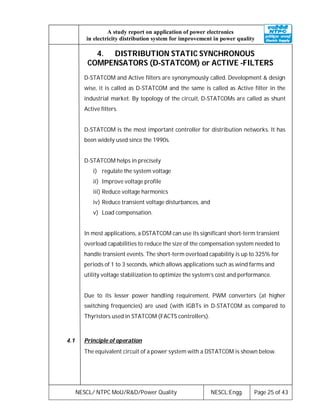 NESCL/ NTPC MoU/R&D/Power Quality NESCL:Engg. Page 25 of 43
A study report on application of power electronics
in electricity distribution system for improvement in power quality
4. DISTRIBUTION STATIC SYNCHRONOUS
COMPENSATORS (D-STATCOM) or ACTIVE -FILTERS
D-STATCOM and Active filters are synonymously called. Development & design
wise, it is called as D-STATCOM and the same is called as Active filter in the
industrial market. By topology of the circuit, D-STATCOMs are called as shunt
Active filters.
D-STATCOM is the most important controller for distribution networks. It has
been widely used since the 1990s.
D-STATCOM helps in precisely
i) regulate the system voltage
ii) Improve voltage profile
iii) Reduce voltage harmonics
iv) Reduce transient voltage disturbances, and
v) Load compensation.
In most applications, a DSTATCOM can use its significant short-term transient
overload capabilities to reduce the size of the compensation system needed to
handle transient events. The short-term overload capability is up to 325% for
periods of 1 to 3 seconds, which allows applications such as wind farms and
utility voltage stabilization to optimize the system’s cost and performance.
Due to its lesser power handling requirement, PWM converters (at higher
switching frequencies) are used (with IGBTs in D-STATCOM as compared to
Thyristors used in STATCOM (FACTS controllers).
4.1 Principle of operation
The equivalent circuit of a power system with a DSTATCOM is shown below.
 